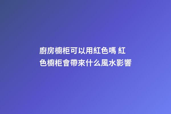 廚房櫥柜可以用紅色嗎 紅色櫥柜會帶來什么風水影響